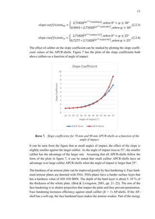 11
𝑠𝑙𝑜𝑝𝑒 𝑐𝑜𝑒𝑓𝑓𝑖𝑐𝑖𝑒𝑛𝑡90 = {
2,71828(𝜑1,75∗0,000662)
, 𝑤ℎ𝑒𝑛 0° < 𝜑 ≤ 30°
0,9043 ∗ 2,71828(𝜑2,2∗0,001987)
, 𝑤ℎ𝑒𝑛 𝜑 > 30°
(2.2.3)
𝑠𝑙𝑜𝑝𝑒 𝑐𝑜𝑒𝑓𝑓𝑖𝑐𝑖𝑒𝑛𝑡76 = {
2,71828(𝜑2,2∗0,0001727)
, 𝑤ℎ𝑒𝑛 0° < 𝜑 ≤ 25°
0,7277 ∗ 2,71828(𝜑1,5∗0,003787)
, 𝑤ℎ𝑒𝑛 𝜑 > 25°
.(2.2.4)
The effect of caliber on the slope coefficient can be studied by plotting the slope coeffi-
cient values of the APCR-shells. Figure 7 has the plots of the slope coefficients both
above calibers as a function of angle of impact.
Kuva 7. Slope coefficients for 76 mm and 90 mm APCR-shells as a function of the
angle if impact.
It can be seen from the figure that at small angles of impact, the effect of the slope is
slightly smaller against the larger caliber. As the angle of impact rises to 55°, the smaller
caliber has the advantage of the larger one. Assuming that all APCR-shells follow the
form of the plots in figure 7, it can be stated that small caliber APCR-shells have an
advantage over large caliber APCR-shells when the angle of impact is larger than 55°.
The hardness of an armour plate can be improved greatly by face hardening it. Face hard-
ened armour plates are denoted with FHA. FHA-plates have a harder surface layer that
has a hardness value of 450–650 BHN. The depth of the hard layer is about 5–10 % of
the thickness of the whole plate. (Bird & Livingston, 2001, pp. 21–22). The aim of the
face hardening is to shatter projectiles that impact the plate and thus prevent penetration.
Face hardening increases efficiency against small caliber (K > 1) AP-shells. If the AP-
shell has a soft cap, the face hardened layer makes the armour weaker. Part of the energy
0
1
2
3
4
5
6
7
8
9
10
10 15 20 25 30 35 40 45 50 55 60 65 70
SlopeCoefficient
Angle of Impact (°)
Slope Coefficient
APCR 76mm APCR 90mm
 