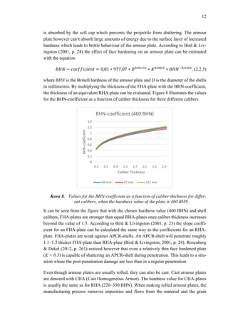 12
is absorbed by the soft cap which prevents the projectile from shattering. The armour
plate however can’t absorb large amounts of energy due to the surface layer of increased
hardness which leads to brittle behaviour of the armour plate. According to Bird & Liv-
ingston (2001, p. 24) the effect of face hardening on an armour plate can be estimated
with the equation
𝐵𝐻𝑁 − 𝑐𝑜𝑒𝑓𝑓𝑖𝑐𝑖𝑒𝑛𝑡 = 0,01 ∗ 977,07 ∗ 𝐷0,06111
∗ 𝐾0,2821
∗ 𝐵𝐻𝑁−0,4363
, (2.2.5)
where BHN is the Brinell hardness of the armour plate and D is the diameter of the shells
in millimetres. By multiplying the thickness of the FHA-plate with the BHN-coefficient,
the thickness of an equivalent RHA-plate can be evaluated. Figure 8 illustrates the values
for the BHN-coefficient as a function of caliber thickness for three different calibers.
Kuva 8. Values for the BHN-coefficient as a function of caliber thickness for differ-
ent calibers, when the hardness value of the plate is 460 BHN.
It can be seen from the figure that with the chosen hardness value (460 BHN) and shell
calibers, FHA-plates are stronger than equal RHA-plates once caliber thickness increases
beyond the value of 1.5. According to Bird & Livingston (2001, p. 23) the slope coeffi-
cient for an FHA-plate can be calculated the same way as the coefficients for an RHA-
plate. FHA-plates are weak against APCR-shells. An APCR-shell will penetrate roughly
1.1–1.3 thicker FHA-plate than RHA-plate (Bird & Livingston, 2001, p. 24). Rosenberg
& Dekel (2012, p. 261) noticed however that even a relatively thin face hardened plate
(K < 0.3) is capable of shattering an APCR-shell during penetration. This leads to a situ-
ation where the post-penetration damage are less than in a regular penetration.
Even though armour plates are usually rolled, they can also be cast. Cast armour plates
are denoted with CHA (Cast Homogeneous Armor). The hardness value for CHA-plates
is usually the same as for RHA (220–330 BHN). When making rolled armour plates, the
manufacturing process removes impurities and flaws from the material and the grain
0
0,2
0,4
0,6
0,8
1
1,2
1,4
0,1 0,5 0,9 1,3 1,7 2,1 2,5 2,9
BHN-coefficient
Caliber Thickness
BHN-coefficient (460 BHN)
40 mm 76 mm 122 mm
 