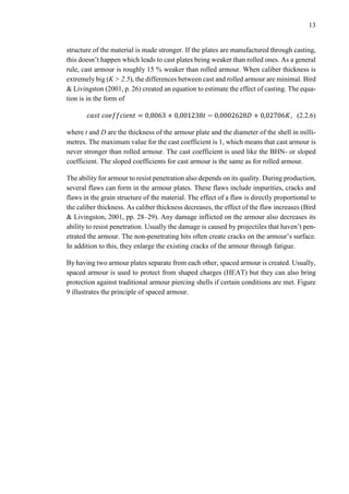 13
structure of the material is made stronger. If the plates are manufactured through casting,
this doesn’t happen which leads to cast plates being weaker than rolled ones. As a general
rule, cast armour is roughly 15 % weaker than rolled armour. When caliber thickness is
extremely big (K > 2.5), the differences between cast and rolled armour are minimal. Bird
& Livingston (2001, p. 26) created an equation to estimate the effect of casting. The equa-
tion is in the form of
𝑐𝑎𝑠𝑡 𝑐𝑜𝑒𝑓𝑓𝑐𝑖𝑒𝑛𝑡 = 0,8063 + 0,001238𝑡 − 0,0002628𝐷 + 0,02706𝐾, (2.2.6)
where t and D are the thickness of the armour plate and the diameter of the shell in milli-
metres. The maximum value for the cast coefficient is 1, which means that cast armour is
never stronger than rolled armour. The cast coefficient is used like the BHN- or sloped
coefficient. The sloped coefficients for cast armour is the same as for rolled armour.
The ability for armour to resist penetration also depends on its quality. During production,
several flaws can form in the armour plates. These flaws include impurities, cracks and
flaws in the grain structure of the material. The effect of a flaw is directly proportional to
the caliber thickness. As caliber thickness decreases, the effect of the flaw increases (Bird
& Livingston, 2001, pp. 28–29). Any damage inflicted on the armour also decreases its
ability to resist penetration. Usually the damage is caused by projectiles that haven’t pen-
etrated the armour. The non-penetrating hits often create cracks on the armour’s surface.
In addition to this, they enlarge the existing cracks of the armour through fatigue.
By having two armour plates separate from each other, spaced armour is created. Usually,
spaced armour is used to protect from shaped charges (HEAT) but they can also bring
protection against traditional armour piercing shells if certain conditions are met. Figure
9 illustrates the principle of spaced armour.
 