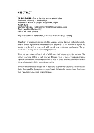 ABSCTRACT
NIKO HOLKKO: Mechanisms of armour penetration
Tampere University of Technology
Bachelor’s Thesis, 30 pages, 8 appendix pages
March 2015
Bachelor’s Degree Programme in Mechanical Engineering
Major: Machine Construction
Examiner: Risto Alanko
Keywords: armour penetration, armour, armour piercing, piercing
The ability of an armour piercing shell to penetrate armour depends on both the shell’s
and the armour’s geometries and their material properties. At the moment of impact, the
armour is perforated, or penetrated, with one of three perforation mechanisms. The ar-
mour can be damaged even in a failed penetration.
There are several types of shells, all of which have their unique properties and uses. The
impact behaviour differs as well between different types of shells. There are different
types of armours and armoured plates can be used to create multiple configurations that
impact the armour’s ability to resist penetration.
Predictive mathematical models can be created to different shells by using statistical data.
Using these models, the penetration capability of shells can be estimated as a function of
their type, calibre, mass and range of impact.
 