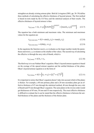 17
strengthen an already existing armour plate. Bird & Livingston (2001, pp. 38–39) define
three methods of calculating the effective thickness of layered armour. The first method
is based on tests made by the US Navy and the statistical analysis of their results. The
effective thickness of layered armour is then
𝑡 𝑒𝑓𝑓,𝑠𝑡𝑎𝑡 = (𝑡1 + 𝑡2) [0,3129 (
𝑡1
𝑡2
)
0,02527
∗ (𝑚𝑎𝑥(𝑡1, 𝑡2))
0,2439
]. (2.2.7)
The equation has a both minimum and maximum value. The minimum and maximum
values for the equation are
𝑡 𝑒𝑓𝑓,𝑠𝑡𝑎𝑡,𝑚𝑖𝑛 = 0,3 ∗ min(𝑡1, 𝑡2) + max(𝑡1, 𝑡2) (2.2.8)
𝑡 𝑒𝑓𝑓,𝑠𝑡𝑎𝑡,𝑚𝑎𝑥 = 0,96(𝑡1 + 𝑡2). (2.2.9)
In the equations the function max(x1,x2) evaluates as the larger number inside the paren-
theses and min(x1,x2) evaluates as the smaller of the values. The second way of calculating
the effective is through the navy rule of thumb, which is
𝑡 𝑒𝑓𝑓,𝑛𝑎𝑣𝑦 = 0,7𝑡1 + 𝑡2. (2.2.10)
The third way is to use Nathan Okun’s equation. Okun’s layered armour equation is based
on the average of the spaced armour equation and the unified thickness of the plates.
Okun’s layered armour equation is in the form of
𝑡 𝑒𝑓𝑓.𝑂𝑘𝑢𝑛 = 0,5 ∗ [(𝑡1 + 𝑡2) + (𝑡1
1,4
+ 𝑡2
1,4
)
1
1,4
]. (2.2.11)
It is important to notice that Okun’s equation doesn’t take into account which of the plates
is thicker. For example, a 40 mm primary plate and a 20 mm secondary plate get an ef-
fective thickness of 47 mm through the statistical method, 48 mm through the navy rule
of thumb and 55 mm through Okun’s equation. The same plates in the reverse order would
get thicknesses of 45 mm, 54 mm and 55 mm respectively. The exact effective thickness
is difficult to evaluate but it can be stated that the effective thickness is between the uni-
fied thickness of the plates and the thickness of the thicker plate.
 