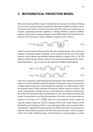 19
3. MATHEMATICAL PREDICTION MODEL
Often when studying different types of ammunition, the main point of interest is finding
out how much a certain projectile can penetrate. Most current models are based on statis-
tical analysis and require a reference case to be used. One of the most common ways to
estimate a projectile penetration capability is through DeMarre’s equation. DeMarre
equation can be used to estimate penetration against RHA-plates if the penetration for a
projectile of the same type is known. DeMarre’s equation can be written as
𝑃 = 𝑃𝑟𝑒𝑓𝑓 (
𝑣
𝑣 𝑟𝑒𝑓𝑓
)
1.4283
(
𝐷
𝐷 𝑟𝑒𝑓𝑓
)
1.0714
(
𝑚
𝐷3
𝑚 𝑟𝑒𝑓𝑓
𝐷 𝑟𝑒𝑓𝑓
3
)
0.7143
, (3.1)
where P is the penetration of the projectile. The index reff indicates the values of a known
projectile. Penetration against FHA-plates can be estimated with the use of the Krupp
equation, which is based on the DeMarre equation (Bird & Livingston, 2001, p. 78). The
equation requires that the reference values are also against face hardened armour. By us-
ing the denotation 𝐼 =
𝑚
𝐷3
, we can write the equations of DeMarre and Krupp ass
𝑃𝑅𝐻𝐴 = 𝑃𝑟𝑒𝑓𝑓 (
𝑣
𝑣 𝑟𝑒𝑓𝑓
)
1.4283
(
𝐷
𝐷 𝑟𝑒𝑓𝑓
)
1.0714
(
𝐼
𝐼 𝑟𝑒𝑓𝑓
)
0.7143
(3.2)
𝑃𝐹𝐻𝐴 = 𝑃𝑟𝑒𝑓𝑓 (
𝑣
𝑣 𝑟𝑒𝑓𝑓
)
1.250
(
𝐷
𝐷 𝑟𝑒𝑓𝑓
)
1.250
(
𝐼
𝐼 𝑟𝑒𝑓𝑓
)
0.625
. (3.3)
There are no equations to approximate general penetration values. Based on the theory in
chapter 2, it can be stated that penetration depends on the kinetic energy of the projectile.
A bigger kinetic energy gives a better penetration capability in an ideal situation, where
the projectile doesn’t shatter and both the projectile and the armour are flawless. The
energy of the projectile, and thus its mass, is concentrated on a small area. Based on this,
the caliber of the projectile affects the penetration as well. The smaller the area that the
energy is concentrated on, the better the penetration. From this, we can assume that pen-
etration is in the form of 𝑃 = 𝑃 (
𝐾𝐸
𝐷
), where KE is the projectile’s kinetic energy. By
using the statistics offered by Bird & Livingston (2001), Koll (2009), Honner (1999),
Boyd (2015) and Ankerstjern (2015), a series of property tables can be created for differ-
ent projectiles. Appendix D has the properties for different AP-shells. The properties in-
clude the cannon that the projectile was fired with and the diameter, velocity and pene-
tration of the shell at different ranges. The penetration is measured against a vertical
 