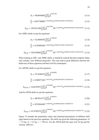 24
𝑃0 = 48.844680 (
𝑚𝑣2
𝐷∗104
)
0.627189
(3.11)
𝑃𝑟
𝑃0
= 0.817308𝐵𝐶−0.035818
𝑒(0.000349 ln(𝐵𝐶)+0.001964)𝑟
(3.12)
𝑃𝐴𝑃𝐶 = 39.921148 (
𝑚𝑣2
𝐷∗104
)
0.627189
𝐵𝐶−0.035818
𝑒(0.000349 ln(𝐵𝐶)+0.001964)𝑟
. (3.13)
For APBC-shells we get the equations:
𝑃0 = 42.980939 (
𝑚𝑣2
𝐷∗104
)
0.596242
(3.14)
𝑃𝑟
𝑃0
= 0.703895𝐵𝐶−0.055240
𝑒(0.000267 ln(𝐵𝐶)+0.001522)𝑟
(3.15)
𝑃𝐴𝑃𝐵𝐶 = 30.254068 (
𝑚𝑣2
𝐷∗104
)
0.596242
𝐵𝐶−0.055240
𝑒(0.000267 ln(𝐵𝐶)+0.001522)𝑟
. (3.16)
When looking at APC- and APBC-shells, it should be noticed that their property tables
only include a few different projectiles. This may lead to great difference between the
behaviour of these equations and their real life counterparts.
For APCBC-shells we get the equations:
𝑃0 = 47.338655 (
𝑚𝑣2
𝐷∗104)
0.620892
(3.17)
𝑃𝑟
𝑃0
= 0.908771𝐵𝐶−0.017257
𝑒(0.000189 ln(𝐵𝐶)+0.001061)𝑟
(3.18)
𝑃𝐴𝑃𝐶𝐵𝐶 = 43.019997 (
𝑚𝑣2
𝐷∗104
)
0.620892
𝐵𝐶−0.017257
𝑒(0.000189 ln(𝐵𝐶)+0.001061)𝑟
. (3.19)
And for APCR-shells we get the equations:
𝑃0 = 88.951277 (
𝑚𝑣2
𝐷∗104
)
0.482321
(3.20)
𝑃𝑟
𝑃0
= 0.533666𝐵𝐶−0.092555
𝑒(0.000966 ln(𝐵𝐶)+0.006577)𝑟
(3.21)
𝑃𝐴𝑃𝐶𝑅 = 47.470272 (
𝑚𝑣2
𝐷∗104
)
0.482321
𝐵𝐶−0.092555
𝑒(0.000966 ln(𝐵𝐶)+0.006577)𝑟
. (3.22)
Figure 15 includes the penetration values and relational penetrations of different shell
types based on the previous equations. The shell was given the following parameters: D
= 75 mm, m = 6.5 kg, v = 700 m/s. For the APCR-shell the mass was 4.0 kg and the
velocity 1000 m/s.
 