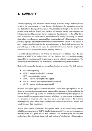28
4. SUMMARY
An armour piercing shell penetrates armour through its kinetic energy. Perforation is af-
fected by the mass, density, velocity, diameter, hardness and sharpness of the projectile
and the hardness, density, ultimate tensile strength and yield strength of the armour. Pen-
etration can be achieved through three different mechanisms: dishing, punching or ductile
hole enlargement. The dominant fracture mechanism depends mainly on the caliber thick-
ness. If the caliber thickness is small, the mechanism is dishing. In dishing, the armour
plate is bent open. Punching requires a blunt impact and a small caliber thickness. During
punching a plug is detached from the armour due to the shear tension of the impact. In
other cases the mechanism is ductile hole enlargement. In ductile hole enlargement the
projectile digs in to the armour causes the material to flow away from the projectile. If
the armour doesn’t penetrate the armour, spalling may occur.
The ability of armour to resist penetration can be measured in different ways, the most
common of which is the ballistic limit velocity. Ballistic limit velocity is the velocity
required for a certain projectile to penetrate an armour plate of certain thickness. The
suitability of armour material can be measured with the ballistic performance index.
Basic shell types can be divided into groups based on their properties. The shell types are
 AP – armour piercing
 APHE – armour piercing high explosive
 APC – armour piercing capped
 APBC – armour piercing ballistic capped
 APCBC – armour piercing capped ballistic capped
 APCR – armour piercing composite rigid.
Different shell types apply for different situations. Shells with high explosives are de-
signed to explode after penetration and maximised the damage to the target behind the
armour. Adding a soft cap reduces the probability of the shattering of the projectile and
improve its efficiency against sloped armour. A ballistic cap increases the aerodynamics
of a projectile. A projectile with a rigid core are an improved version of the traditional
armour piercing shells. These projectiles have their mass concentrated on a smaller area,
which increases their penetration.
Armour plates can be divided into three groups based on the manufacturing method:
rolled homogeneous armour (RHA), face hardened armour (FHA) and cast homogeneous
armour (CHA). RHA-plates are the most common. Face hardened plates have a harder
surface layer. Face hardened plates work well against AP-shells when caliber thickness
 
