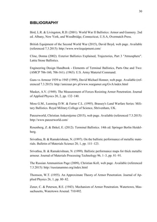 30
BIBLIOGRAPHY
Bird, L.R. & Livingston, R.D. (2001). World War II Ballistics: Armor and Gunnery. 2nd
ed. Albany, New York, and Woodbridge, Connecticut, U.S.A, Overmatch Press.
British Equipment of the Second World War (2015), David Boyd, web page. Available
(referenced 7.3.2015): http://www.wwiiequipment.com/
Cline, Donna (2002). Exterior Ballistics Explained, Trajectories, Part 3 "Atmosphere".
Lattie Stone Ballistics.
Engineering Design Handbook - Elements of Terminal Ballistics, Parts One and Two:
(AMCP 706-160, 706-161). (1963). U.S. Army Materiel Command.
Guns vs Armour 1939 to 1945 (1999), David Michael Honner, web page. Available (ref-
erenced 7.3.2015): http://amizaur.prv.pl/www.wargamer.org/GvA/index.html
Masket, A.V. (1949). The Measurement of Forces Resisting Armor Penetration. Journal
of Applied Physics 20, 2, pp. 132–140.
Moss G.M., Leeming D.W. & Farrar C.L. (1995). Brassey's Land Warfare Series: Mili-
tary Ballistics. Royal Military College of Science, Shrivenham, UK.
Panzerworld, Christian Ankerstjerne (2015), web page. Available (referenced 7.3.2015):
http://www.panzerworld.com/
Rosenberg, Z. & Dekel, E. (2012). Terminal Ballistics. 14th ed. Springer Berlin Heidel-
berg.
Srivathsa, B. & Ramakrishnan, N. (1997). On the ballistic performance of metallic mate-
rials. Bulletin of Materials Science 20, 1, pp. 111–123.
Srivathsa, B. & Ramakrishnan, N. (1999). Ballistic performance maps for thick metallic
armour. Journal of Materials Processing Technology 96, 1–3, pp. 81–91.
The Russian Ammunition Page (2009), Christian Koll, web page. Available (referenced
7.3.2015): http://russianammo.org/index.html
Thomson, W.T. (1955). An Approximate Theory of Armor Penetration. Journal of Ap-
plied Physics 26, 1, pp. 80–82.
Zener, C. & Peterson, R.E. (1943). Mechanism of Armor Penetration. Watertown, Mas-
sachusetts, Watertown Arsenal. 710/492.
 