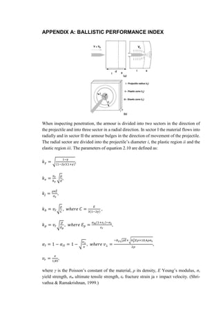 APPENDIX A: BALLISTIC PERFORMANCE INDEX
When inspecting penetration, the armour is divided into two sectors in the direction of
the projectile and into three sector in a radial direction. In sector I the material flows into
radially and in sector II the armour bulges in the direction of movement of the projectile.
The radial sector are divided into the projectile’s diameter i, the plastic region ii and the
elastic region iii. The parameters of equation 2.10 are defined as:
𝑘 𝛾 = √
1−𝛾
(1−2𝛾)(1+𝛾)
,
𝑘 𝑒 =
𝑣 𝑟
𝑘 𝛾
√
𝜌
𝐸
,
𝑘𝑗 =
𝜌𝑣 𝑟
2
𝜎 𝜀
,
𝑘 𝑏 = 𝑣𝑟√
𝜌
𝐶
, 𝑤ℎ𝑒𝑟𝑒 𝐶 =
𝐸
3(1−2𝛾)
,
𝑘 𝑝 = 𝑣𝑟√
𝜌
𝐸 𝑝
, 𝑤ℎ𝑒𝑟𝑒 𝐸 𝑝 =
𝜎 𝑚(1+𝜀 𝑟)−𝜎 𝜀
𝜀 𝑟
,
𝛼𝐼 = 1 − 𝛼𝐼𝐼 = 1 − √
𝑣⊥
𝑣
, 𝑤ℎ𝑒𝑟𝑒 𝑣⊥ =
−𝑘 𝛾√𝜌𝐸+√𝑘 𝛾
2 𝐸𝜌+10,4𝜌𝜎 𝜀
2𝜌
,
𝑣𝑟 =
𝑣
1,85
,
where γ is the Poisson’s constant of the material, ρ its density, E Young’s modulus, σε
yield strength, σm ultimate tensile strength, εr fracture strain ja v impact velocity. (Shri-
vathsa & Ramakrishnan, 1999.)
 