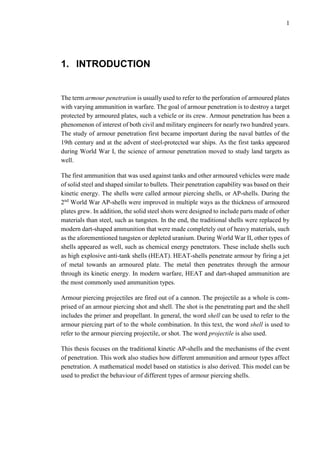 1
1. INTRODUCTION
The term armour penetration is usually used to refer to the perforation of armoured plates
with varying ammunition in warfare. The goal of armour penetration is to destroy a target
protected by armoured plates, such a vehicle or its crew. Armour penetration has been a
phenomenon of interest of both civil and military engineers for nearly two hundred years.
The study of armour penetration first became important during the naval battles of the
19th century and at the advent of steel-protected war ships. As the first tanks appeared
during World War I, the science of armour penetration moved to study land targets as
well.
The first ammunition that was used against tanks and other armoured vehicles were made
of solid steel and shaped similar to bullets. Their penetration capability was based on their
kinetic energy. The shells were called armour piercing shells, or AP-shells. During the
2nd
World War AP-shells were improved in multiple ways as the thickness of armoured
plates grew. In addition, the solid steel shots were designed to include parts made of other
materials than steel, such as tungsten. In the end, the traditional shells were replaced by
modern dart-shaped ammunition that were made completely out of heavy materials, such
as the aforementioned tungsten or depleted uranium. During World War II, other types of
shells appeared as well, such as chemical energy penetrators. These include shells such
as high explosive anti-tank shells (HEAT). HEAT-shells penetrate armour by firing a jet
of metal towards an armoured plate. The metal then penetrates through the armour
through its kinetic energy. In modern warfare, HEAT and dart-shaped ammunition are
the most commonly used ammunition types.
Armour piercing projectiles are fired out of a cannon. The projectile as a whole is com-
prised of an armour piercing shot and shell. The shot is the penetrating part and the shell
includes the primer and propellant. In general, the word shell can be used to refer to the
armour piercing part of to the whole combination. In this text, the word shell is used to
refer to the armour piercing projectile, or shot. The word projectile is also used.
This thesis focuses on the traditional kinetic AP-shells and the mechanisms of the event
of penetration. This work also studies how different ammunition and armour types affect
penetration. A mathematical model based on statistics is also derived. This model can be
used to predict the behaviour of different types of armour piercing shells.
 