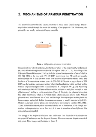 2
2. MECHANISMS OF ARMOUR PENETRATION
The penetration capability of a kinetic penetrator is based on its kinetic energy. The en-
ergy is maximised through the mass and velocity of the projectile. For this reason, the
projectiles are usually made out of heavy materials.
Kuva 1. Schematics of armour penetration.
In addition to its velocity and mass, the hardness values of the projectile (Ra) and armour
(Rp) also affect armour penetration (Bird & Livingston 2001, p. 21, 38). According to the
US Army Material Command (1963, p. 6-3) the general hardness value of an AP-shell is
653–722 BHN in the nose and 370–420 BHN everywhere else. AP-shells are usually
manufactured out of steel or steel alloys such as steel-molybdenum-chrome alloy. The
hardness of homogeneous armour plates is 220–300 BHN with an upper limit of 375
BHN. As the hardness increases over this value, the plates become brittle and their ability
to resist large diameter projectiles is reduced (Bird & Livingston 2001, p. 21). According
to Rosenberg & Dekel (2012) the ultimate tensile strength σm and yield strength σε also
affect armour’s ability to resist penetration. Figure 1 illustrates the physical properties
that affect penetration, when an AP-shell meets a homogeneous armour plate. Armour
plates are also manufactured out of steel and its alloys. The majority of armour plates are
homogeneous and rolled. Rolled homogeneous armour is usually denoted with RHA.
Modern American armour plates are manufactured according to standard MIL-DTL-
12560. Sometimes armour plates are manufactured out of aluminium. Even though alu-
minium resists penetration worse than steel, it is used in situations where light and thin
armour plates are needed.
The energy of the projectile is focused on a small area. This focus can be achieved with
the projectile’s diameter and the shape of the nose. The most common shapes are conical
and ogive. These shapes are illustrated in figure 2.
 