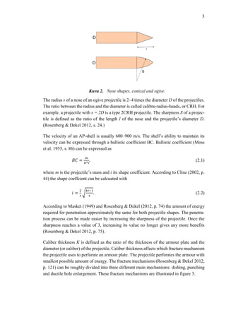 3
Kuva 2. Nose shapes, conical and ogive.
The radius s of a nose of an ogive projectile is 2–4 times the diameter D of the projectiles.
The ratio between the radius and the diameter is called calibre-radius-heads, or CRH. For
example, a projectile with s = 2D is a type 2CRH projectile. The sharpness S of a projec-
tile is defined as the ratio of the length l of the nose and the projectile’s diameter D.
(Rosenberg & Dekel 2012, s. 24.)
The velocity of an AP-shell is usually 600–900 m/s. The shell’s ability to maintain its
velocity can be expressed through a ballistic coefficient BC. Ballistic coefficient (Moss
et al. 1955, s. 86) can be expressed as
𝐵𝐶 =
𝑚
𝐷2 𝑖
, (2.1)
where m is the projectile’s mass and i its shape coefficient. According to Cline (2002, p.
44) the shape coeffcient can be calcuated with
𝑖 =
2
𝑠
√
4𝑠−1
𝑠
. (2.2)
According to Masket (1949) and Rosenberg & Dekel (2012, p. 74) the amount of energy
required for penetration approximately the same for both projectile shapes. The penetra-
tion process can be made easier by increasing the sharpness of the projectile. Once the
sharpness reaches a value of 3, increasing its value no longer gives any more benefits
(Rosenberg & Dekel 2012, p. 75).
Caliber thickness K is defined as the ratio of the thickness of the armour plate and the
diameter (or caliber) of the projectile. Caliber thickness affects which fracture mechanism
the projectile uses to perforate an armour plate. The projectile perforates the armour with
smallest possible amount of energy. The fracture mechanisms (Rosenberg & Dekel 2012,
p. 121) can be roughly divided into three different main mechanisms: dishing, punching
and ductile hole enlargement. These fracture mechanisms are illustrated in figure 3.
 