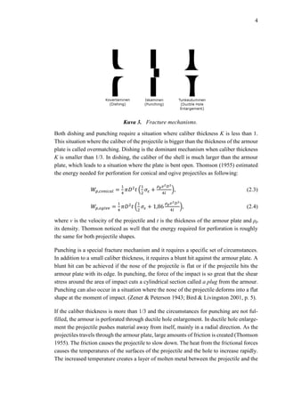 4
Kuva 3. Fracture mechanisms.
Both dishing and punching require a situation where caliber thickness K is less than 1.
This situation where the caliber of the projectile is bigger than the thickness of the armour
plate is called overmatching. Dishing is the dominant mechanism when caliber thickness
K is smaller than 1/3. In dishing, the caliber of the shell is much larger than the armour
plate, which leads to a situation where the plate is bent open. Thomson (1955) estimated
the energy needed for perforation for conical and ogive projectiles as following:
𝑊𝑝,𝑐𝑜𝑛𝑖𝑐𝑎𝑙 =
1
4
𝜋𝐷2
𝑡 (
1
2
𝜎𝜀 +
𝜌 𝑝 𝑣2 𝐷2
4𝑙
), (2.3)
𝑊𝑝,𝑜𝑔𝑖𝑣𝑒 =
1
4
𝜋𝐷2
𝑡 (
1
2
𝜎𝜀 + 1,86
𝜌 𝑝 𝑣2 𝐷2
4𝑙
), (2.4)
where v is the velocity of the projectile and t is the thickness of the armour plate and ρp
its density. Thomson noticed as well that the energy required for perforation is roughly
the same for both projectile shapes.
Punching is a special fracture mechanism and it requires a specific set of circumstances.
In addition to a small caliber thickness, it requires a blunt hit against the armour plate. A
blunt hit can be achieved if the nose of the projectile is flat or if the projectile hits the
armour plate with its edge. In punching, the force of the impact is so great that the shear
stress around the area of impact cuts a cylindrical section called a plug from the armour.
Punching can also occur in a situation where the nose of the projectile deforms into a flat
shape at the moment of impact. (Zener & Peterson 1943; Bird & Livingston 2001, p. 5).
If the caliber thickness is more than 1/3 and the circumstances for punching are not ful-
filled, the armour is perforated through ductile hole enlargement. In ductile hole enlarge-
ment the projectile pushes material away from itself, mainly in a radial direction. As the
projectiles travels through the armour plate, large amounts of friction is created (Thomson
1955). The friction causes the projectile to slow down. The heat from the frictional forces
causes the temperatures of the surfaces of the projectile and the hole to increase rapidly.
The increased temperature creates a layer of molten metal between the projectile and the
 
