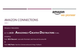 AMAZON CONNECTIONS
CASE 2
PROUDLY PRESENTED
BY THE ACD = AMAZONGLY CREATIVE DESTRUCTORS TEAM,
including:
from SDA Bocconi: Leonardo Machado and Aravind Gurumurthi
&
from HEC Paris: Karolina Gniewowska and Anup Kulkarni
 