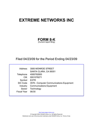 EXTREME NETWORKS INC



                                 FORM 8-K
                                 (Current report filing)




Filed 04/23/09 for the Period Ending 04/23/09


  Address          3585 MONROE STREET
                   SANTA CLARA, CA 95051
Telephone          4085792800
        CIK        0001078271
    Symbol         EXTR
 SIC Code          3576 - Computer Communications Equipment
   Industry        Communications Equipment
     Sector        Technology
Fiscal Year        06/30




                                     http://www.edgar-online.com
                     © Copyright 2009, EDGAR Online, Inc. All Rights Reserved.
      Distribution and use of this document restricted under EDGAR Online, Inc. Terms of Use.
 