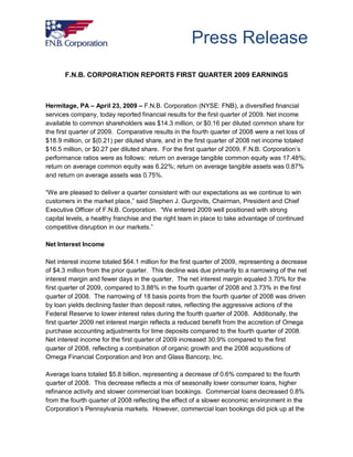 Press Release
       F.N.B. CORPORATION REPORTS FIRST QUARTER 2009 EARNINGS



Hermitage, PA – April 23, 2009 – F.N.B. Corporation (NYSE: FNB), a diversified financial
services company, today reported financial results for the first quarter of 2009. Net income
available to common shareholders was $14.3 million, or $0.16 per diluted common share for
the first quarter of 2009. Comparative results in the fourth quarter of 2008 were a net loss of
$18.9 million, or $(0.21) per diluted share, and in the first quarter of 2008 net income totaled
$16.5 million, or $0.27 per diluted share. For the first quarter of 2009, F.N.B. Corporation’s
performance ratios were as follows: return on average tangible common equity was 17.48%;
return on average common equity was 6.22%; return on average tangible assets was 0.87%
and return on average assets was 0.75%.

“We are pleased to deliver a quarter consistent with our expectations as we continue to win
customers in the market place,” said Stephen J. Gurgovits, Chairman, President and Chief
Executive Officer of F.N.B. Corporation. “We entered 2009 well positioned with strong
capital levels, a healthy franchise and the right team in place to take advantage of continued
competitive disruption in our markets.”

Net Interest Income

Net interest income totaled $64.1 million for the first quarter of 2009, representing a decrease
of $4.3 million from the prior quarter. This decline was due primarily to a narrowing of the net
interest margin and fewer days in the quarter. The net interest margin equaled 3.70% for the
first quarter of 2009, compared to 3.88% in the fourth quarter of 2008 and 3.73% in the first
quarter of 2008. The narrowing of 18 basis points from the fourth quarter of 2008 was driven
by loan yields declining faster than deposit rates, reflecting the aggressive actions of the
Federal Reserve to lower interest rates during the fourth quarter of 2008. Additionally, the
first quarter 2009 net interest margin reflects a reduced benefit from the accretion of Omega
purchase accounting adjustments for time deposits compared to the fourth quarter of 2008.
Net interest income for the first quarter of 2009 increased 30.9% compared to the first
quarter of 2008, reflecting a combination of organic growth and the 2008 acquisitions of
Omega Financial Corporation and Iron and Glass Bancorp, Inc.

Average loans totaled $5.8 billion, representing a decrease of 0.6% compared to the fourth
quarter of 2008. This decrease reflects a mix of seasonally lower consumer loans, higher
refinance activity and slower commercial loan bookings. Commercial loans decreased 0.8%
from the fourth quarter of 2008 reflecting the effect of a slower economic environment in the
Corporation’s Pennsylvania markets. However, commercial loan bookings did pick up at the
 
