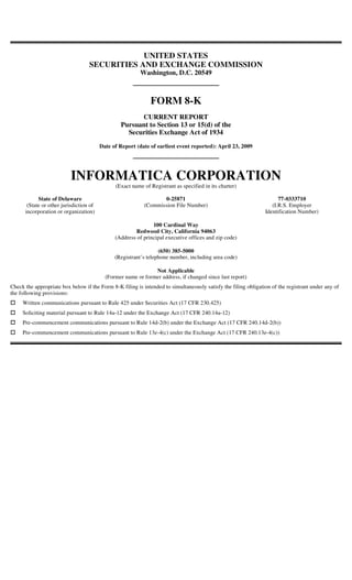 UNITED STATES
                                   SECURITIES AND EXCHANGE COMMISSION
                                                          Washington, D.C. 20549



                                                              FORM 8-K
                                                        CURRENT REPORT
                                                  Pursuant to Section 13 or 15(d) of the
                                                    Securities Exchange Act of 1934
                                         Date of Report (date of earliest event reported): April 23, 2009




                          INFORMATICA CORPORATION
                                               (Exact name of Registrant as specified in its charter)

            State of Delaware                                     0-25871                                             77-0333710
       (State or other jurisdiction of                     (Commission File Number)                                (I.R.S. Employer
      incorporation or organization)                                                                            Identification Number)

                                                               100 Cardinal Way
                                                       Redwood City, California 94063
                                               (Address of principal executive offices and zip code)

                                                                  (650) 385-5000
                                               (Registrant’s telephone number, including area code)

                                                               Not Applicable
                                           (Former name or former address, if changed since last report)
Check the appropriate box below if the Form 8-K filing is intended to simultaneously satisfy the filing obligation of the registrant under any of
the following provisions:
     Written communications pursuant to Rule 425 under Securities Act (17 CFR 230.425)
     Soliciting material pursuant to Rule 14a-12 under the Exchange Act (17 CFR 240.14a-12)
     Pre-commencement communications pursuant to Rule 14d-2(b) under the Exchange Act (17 CFR 240.14d-2(b))
     Pre-commencement communications pursuant to Rule 13e-4(c) under the Exchange Act (17 CFR 240.13e-4(c))
 
