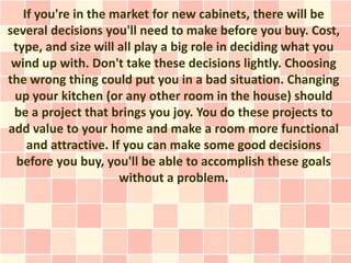 If you're in the market for new cabinets, there will be
several decisions you'll need to make before you buy. Cost,
 type, and size will all play a big role in deciding what you
 wind up with. Don't take these decisions lightly. Choosing
the wrong thing could put you in a bad situation. Changing
 up your kitchen (or any other room in the house) should
 be a project that brings you joy. You do these projects to
add value to your home and make a room more functional
    and attractive. If you can make some good decisions
  before you buy, you'll be able to accomplish these goals
                      without a problem.
 