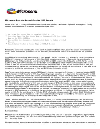 Microsemi Reports Second Quarter 2009 Results

IRVINE, Calif., Apr 23, 2009 (GlobeNewswire via COMTEX News Network) -- Microsemi Corporation (Nasdaq:MSCC) today
reported unaudited results for its second quarter of fiscal year 2009.



 * Net Sales for Second Quarter Totaled $105.7 Million
 * Operating Cash Flow for Second Quarter Increased 9.7% Over Prior
   Quarter to $24.0 Million
 * All Auction Rate Securities Monetized at Full Par Value of $46.6
   Million
 * Cash Balance Reached a Record High of $185.8 Million


Net sales for Microsemi's second quarter ended March 29, 2009 were $105.7 million, down 16.6 percent from net sales of
$126.7 million in the second quarter of 2008, and down 19.1 percent from net sales of $130.6 million in the first quarter of
2009.

Non-GAAP gross margin in the second quarter of 2009 was 47.1 percent, compared to 51.5 percent in the second quarter of
2008 and 51.8 percent in the first quarter of 2009. Non-GAAP operating margin was 17.2 percent in the second quarter of
2009 compared to 26.1 percent in the second quarter of 2008 and 26.9 percent in the first quarter of 2009. For the second
quarter of 2009, non-GAAP net income was $14.8 million, compared to $25.3 million in non-GAAP net income in the second
quarter of 2008 and $28.7 million in non-GAAP net income in the first quarter of 2009. For the second quarter of 2009, the
non-GAAP effective tax rate was 19.5 percent. Non-GAAP diluted earnings per share in the second quarter of 2009 were $0.19
compared to $0.32 in the second quarter of 2008 and $0.36 in the first quarter of 2009.

GAAP gross margin for the second quarter of 2009 was 31.0 percent compared to 43.6 percent in the second quarter of 2008
and 46.2 percent in the first quarter of 2009. GAAP operating margin was a loss of 15.9 percent in the second quarter of 2009
compared to a profit of 9.8 percent in the second quarter of 2008 and 10.7 percent in the first quarter of 2009. GAAP results in
the second quarter of 2009 included $6.3 million for transitional idle capacity, a reduction of $0.7 million from the previous
quarter, and $16.0 million in restructuring and related charges, including $10.2 million in inventory write-downs, $4.5 million in
severance benefits, $0.6 million in impairment of restructuring related fixed assets and $0.7 million in other related charges.
Also included in the second quarter of 2009 were non-cash charges of $7.0 million related to stock based compensation and
$3.6 million in amortization of acquisition-related intangibles. The inventory write-down component relates to product lines that
do not meet gross margin targets, products that are being migrated to newer generations, and products that service the large
capital spending end markets for which demand has declined. For the second quarter of 2009, GAAP net loss was $16.6 million
compared to GAAP net income of $9.8 million in the second quarter of 2008 and $13.2 million in GAAP net income in the first
quarter of 2009. For the second quarter of 2009, the GAAP effective tax rate was negative 0.5 percent. GAAP diluted loss per
share in the second quarter of 2009 was $0.21, compared to diluted earnings per share of $0.12 in the second quarter of
2008, and diluted earnings per share of $0.16 in the first quarter of 2009.

James J. Peterson, President and Chief Executive Officer, stated, quot;Our second quarter was challenging. This was especially
evident in our commercially targeted markets which have been impacted by the macroeconomic environment. However, our
cost cutting and spending controls have positioned us to more effectively influence profitability, where we will see improvement
in our gross, operating and net margin metrics. These improvements were again reflected in our operating cash flow with
another strong increase of $24.0 million, giving us increased leverage for continued strategic initiatives.quot;

Business Outlook

Microsemi expects that for the third quarter of fiscal year 2009, our net sales will be between a range of minus 3 percent and
plus 2 percent, sequentially. On a non-GAAP basis, we expect earnings for the third quarter of fiscal year 2009 to be $0.19 to
$0.21 per diluted share.

Microsemi regularly announces a quarterly outlook in the form of issuing a news release and does not undertake to update any
 
