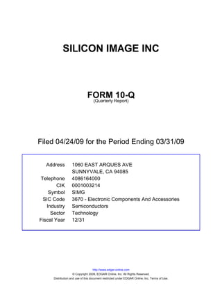 SILICON IMAGE INC



                               FORM Report)10-Q
                                (Quarterly




Filed 04/24/09 for the Period Ending 03/31/09


  Address          1060 EAST ARQUES AVE
                   SUNNYVALE, CA 94085
Telephone          4086164000
        CIK        0001003214
    Symbol         SIMG
 SIC Code          3670 - Electronic Components And Accessories
   Industry        Semiconductors
     Sector        Technology
Fiscal Year        12/31




                                     http://www.edgar-online.com
                     © Copyright 2009, EDGAR Online, Inc. All Rights Reserved.
      Distribution and use of this document restricted under EDGAR Online, Inc. Terms of Use.
 