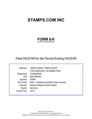 STAMPS.COM INC



                                 FORM 8-K
                                 (Current report filing)




Filed 04/27/09 for the Period Ending 04/23/09


  Address          12959 CORAL TREE PLACE
                   LOS ANGELES, CA 90066-7020
Telephone          3104825800
        CIK        0001082923
    Symbol         STMP
 SIC Code          5961 - Catalog and Mail-Order Houses
   Industry        Retail (Catalog & Mail Order)
     Sector        Services
Fiscal Year        12/31




                                     http://www.edgar-online.com
                     © Copyright 2009, EDGAR Online, Inc. All Rights Reserved.
      Distribution and use of this document restricted under EDGAR Online, Inc. Terms of Use.
 