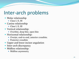 Inter‐arch problems
 Molar relationship 
    Class I, II, III
 Canine relationship
    Class I, II, III
 Vertical relationship: 
    Overbite, deep bite, open bite 
 Horizontal relationship: 
    Overjet, end‐to‐end, anterior crossbite.
    Posterior crossbite
 Upper and lower incisor angulation
 Inter‐arch discrepancy
 Midline relationship:
    Midline asymmetry

                                               116
 