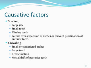 Causative factors
 Spacing
   Large jaw
   Small teeth
   Missing teeth
   Lateral over‐expansion of arches or forward proclination of 
   anterior teeth. 
 Crowding
   Small or constricted arches
   Large teeth
   Retroclination
   Mesial drift of posterior teeth

                                                                  117
 