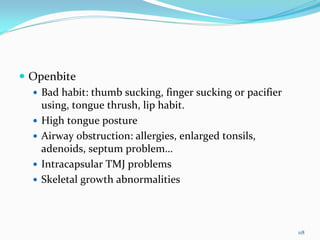 Openbite
  Bad habit: thumb sucking, finger sucking or pacifier 
  using, tongue thrush, lip habit.
  High tongue posture
  Airway obstruction: allergies, enlarged tonsils, 
  adenoids, septum problem…
  Intracapsular TMJ problems
  Skeletal growth abnormalities



                                                          118
 