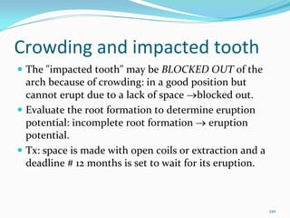 Crowding and impacted tooth
 The "impacted tooth" may be BLOCKED OUT of the 
 arch because of crowding: in a good position but 
 cannot erupt due to a lack of space →blocked out. 
 Evaluate the root formation to determine eruption 
 potential: incomplete root formation → eruption 
 potential. 
 Tx: space is made with open coils or extraction and a 
 deadline # 12 months is set to wait for its eruption.



                                                          120
 