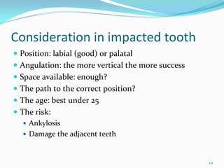 Consideration in impacted tooth
 Position: labial (good) or palatal
 Angulation: the more vertical the more success
 Space available: enough?
 The path to the correct position?
 The age: best under 25
 The risk: 
   Ankylosis
   Damage the adjacent teeth


                                                  121
 
