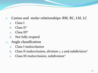 1.    Canine and  molar relationships: RM, RC, LM, LC
     a.   Class I
     b.   Class II*
     c.   Class III*
     d.   Not fully erupted
2. Angle classification 
  a. Class I malocclusion 
  b. Class II malocclusion, division 1, 2 and subdivision*
  c. Class III malocclusion, subdivision*




                                                             123
 