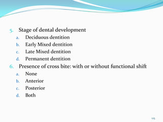 5.    Stage of dental development
     a.   Deciduous dentition 
     b.   Early Mixed dentition
     c.   Late Mixed dentition
     d.   Permanent dentition 
6. Presence of cross bite: with or without functional shift
  a. None 
  b. Anterior 
  c. Posterior
  d. Both 




                                                              125
 