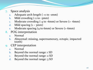 7.    Space analysis
     a.   Adequate arch length ( +1 to ‐1mm)
     b.   Mild crowding (‐2 to ‐3mm)
     c.   Moderate crowding (‐4 to ‐6mm) or Severe (> ‐6mm)
     d.   Mild spacing (1 – 3mm)
     e.   Moderate spacing (4 to 6mm) or Severe (> 6mm)
8. POG interpretation
  a. Normal 
  b. Abnormal: missing, supernumerary, ectopic, impacted 
     tooth) 
9. CEP interpretation
  a. Normal 
  b. Beyond the normal range: 1 SD
  c. Beyond the normal range: 2 SD
  d. Beyond the normal range: 3 SD


                                                              126
 