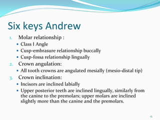 Six keys Andrew
1.   Molar relationship : 
     Class I Angle
     Cusp‐embrasure relationship buccally
     Cusp‐fossa relationship lingually
2.   Crown angulation: 
     All tooth crowns are angulated mesially (mesio‐distal tip)
3.   Crown inclination: 
     Incisors are inclined labially
     Upper posterior teeth are inclined lingually, similarly from 
     the canine to the premolars; upper molars are inclined 
     slightly more than the canine and the premolars.  

                                                                     13
 