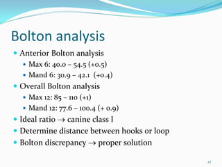 Bolton analysis
 Anterior Bolton analysis
   Max 6: 40.0 – 54.5 (+0.5)
   Mand 6: 30.9 – 42.1  (+0.4) 
 Overall Bolton analysis
   Max 12: 85 – 110 (+1)
   Mand 12: 77.6 – 100.4 (+ 0.9)
 Ideal ratio → canine class I
 Determine distance between hooks or loop 
 Bolton discrepancy → proper solution 

                                             27
 