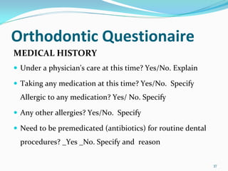 Orthodontic Questionaire
MEDICAL HISTORY
 Under a physician's care at this time? Yes/No. Explain

 Taking any medication at this time? Yes/No.  Specify 
 Allergic to any medication? Yes/ No. Specify 

 Any other allergies? Yes/No.  Specify 

 Need to be premedicated (antibiotics) for routine dental 
 procedures? _Yes _No. Specify and  reason 

                                                             37
 