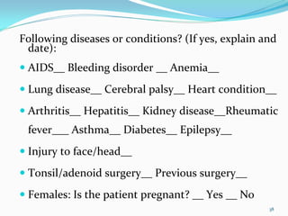 Following diseases or conditions? (If yes, explain and 
 date):
 AIDS__ Bleeding disorder __ Anemia__ 
 Lung disease__ Cerebral palsy__ Heart condition__ 
 Arthritis__ Hepatitis__ Kidney disease__Rheumatic
 fever___ Asthma__ Diabetes__ Epilepsy__
 Injury to face/head__
 Tonsil/adenoid surgery__ Previous surgery__ 
 Females: Is the patient pregnant? __ Yes __ No
                                                    38
 
