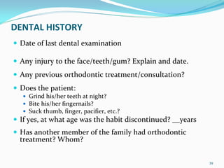 DENTAL HISTORY
 Date of last dental examination 

 Any injury to the face/teeth/gum? Explain and date.
 Any previous orthodontic treatment/consultation? 
 Does the patient:
   Grind his/her teeth at night? 
   Bite his/her fingernails? 
   Suck thumb, finger, pacifier, etc.? 
 If yes, at what age was the habit discontinued? __years
 Has another member of the family had orthodontic 
 treatment? Whom? 

                                                           39
 