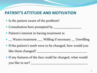 PATIENT'S ATTITUDE AND MOTIVATION 
 Is the patient aware of the problem? 
 Consultation here prompted by _________________
 Patient's interest in having treatment is: 
 __ Wants treatment ___ Willing if necessary __ Unwilling
 If the patient’s teeth were to be changed, how would you 
 like them changed? _______________________________
 If any features of the face could be changed, what would 
 you like to see? ___________________________________

                                                             41
 