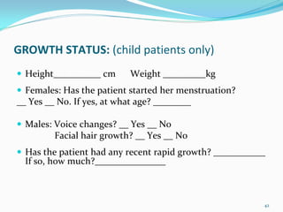 GROWTH STATUS: (child patients only)
  Height__________ cm      Weight _________kg
  Females: Has the patient started her menstruation? 
__ Yes __ No. If yes, at what age? ________

  Males: Voice changes? __ Yes __ No 
         Facial hair growth? __ Yes __ No
  Has the patient had any recent rapid growth? ___________ 
  If so, how much?_______________



                                                          42
 