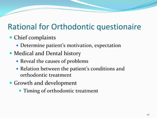 Rational for Orthodontic questionaire
 Chief complaints
   Determine patient’s motivation, expectation
 Medical and Dental history
   Reveal the causes of problems
   Relation between the patient’s conditions and 
   orthodontic treatment
 Growth and development
    Timing of orthodontic treatment



                                                    43
 