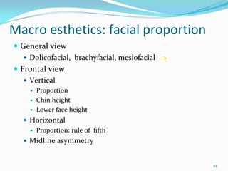 Macro esthetics: facial proportion 
 General view
   Dolicofacial,  brachyfacial, mesiofacial →
 Frontal view
   Vertical 
     Proportion
     Chin height 
     Lower face height
   Horizontal 
     Proportion: rule of  fifth
   Midline asymmetry


                                                45
 