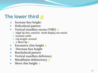 The lower third @
  A. Increase face height:
     Dolicofacial pattern
     Vertical maxillary excess (VME) ♦
      High lip line: anterior  teeth display too much 
      Gummy smile
      Lip length: normal 
      ≠ Short lip ♦
     Excesssive chin height ♦
  B. Decrease face height
     Brachyfacial pattern
     Vertical maxillary deficiency
     Mandibular defienciency ♦
     Short chin height ♦

                                                         48
 