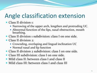 Angle classification extension
 Class II division 1: 
    Narrowing of the upper arch, lengthen and protruding UC. 
    Abnormal function of the lips, nasal obstruction, mouth 
    breathing. 
 Class II division 1 subdivision: class I on one side. 
 Class II division 2: 
    Crownding, overlaping and lingual inclination UC
    Normal nasal and lip function
 Class II division 2 subdivision: class I on one side. 
 Class III subdivision: class I on one side. 
 Mild class II: between class I and class II
 Mild class III: between class I and class III

                                                                5
 