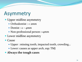 Asymmetry
 Upper midline asymmetry
   Orthodontist : < 2mm
   Dentist : 2 – 4mm
   Non‐professional person: >4mm
 Lower midline asymmetry
 Cause 
   Upper : missing tooth, impacted tooth, crowding…
   Lower: causes as upper arch, esp: TMJ
 Always the tough cases

                                                      59
 