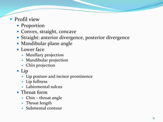 Profil view
  Proportion 
  Convex, straight, concave
  Straight: anterior divergence, posterior divergence
  Mandibular plane angle
  Lower face
     Maxillary projection
     Mandibular projection
     Chin projection
  Lip 
     Lip posture and incisor prominence
     Lip fullness
     Labiomental sulcus
  Throat form 
     Chin – throat angle 
     Throat length
     Submental contour

                                                        61
 