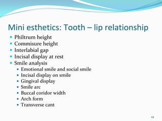 Mini esthetics: Tooth – lip relationship
 Philtrum height
 Commisure height
 Interlabial gap
 Incisal display at rest
 Smile analysis
    Emotional smile and social smile
    Incisal display on smile
    Gingival display 
    Smile arc
    Buccal coridor width
    Arch form
    Transverse cant

                                           68
 