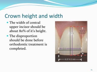 Crown height and width
 The width of central 
 upper incisor should be 
 about 80% of it’s height.
 The disproportion 
 should be done before 
 orthodontic treatment is 
 completed. 




                             75
 