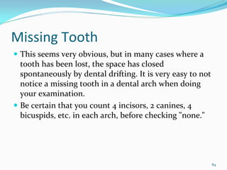Missing Tooth
 This seems very obvious, but in many cases where a 
 tooth has been lost, the space has closed 
 spontaneously by dental drifting. It is very easy to not 
 notice a missing tooth in a dental arch when doing 
 your examination. 
 Be certain that you count 4 incisors, 2 canines, 4 
 bicuspids, etc. in each arch, before checking "none." 




                                                         84
 