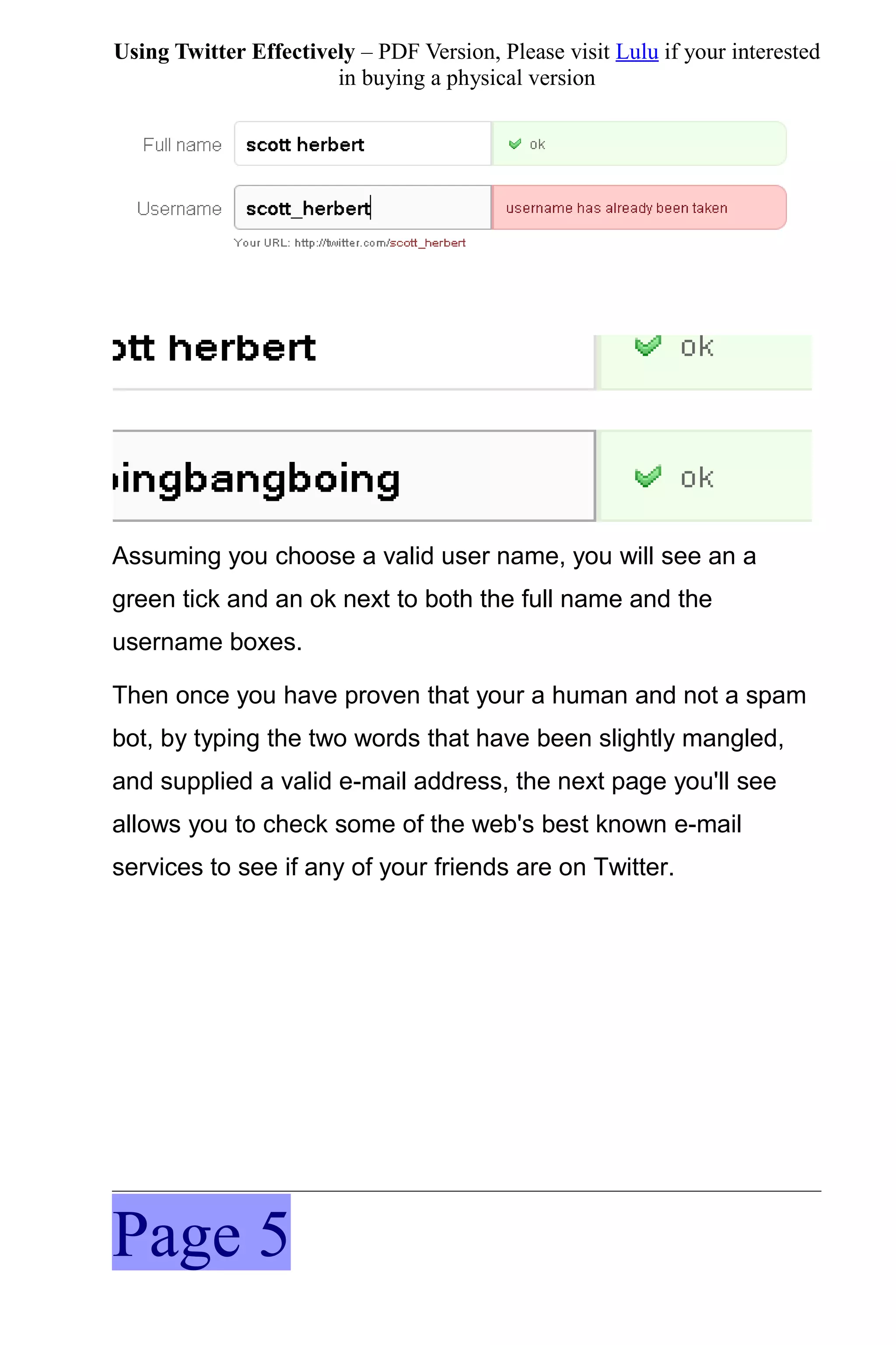 Using Twitter Effectively – PDF Version, Please visit Lulu if your interested
                       in buying a physical version




Assuming you choose a valid user name, you will see an a
green tick and an ok next to both the full name and the
username boxes.

Then once you have proven that your a human and not a spam
bot, by typing the two words that have been slightly mangled,
and supplied a valid e-mail address, the next page you'll see
allows you to check some of the web's best known e-mail
services to see if any of your friends are on Twitter.




Page 5
 