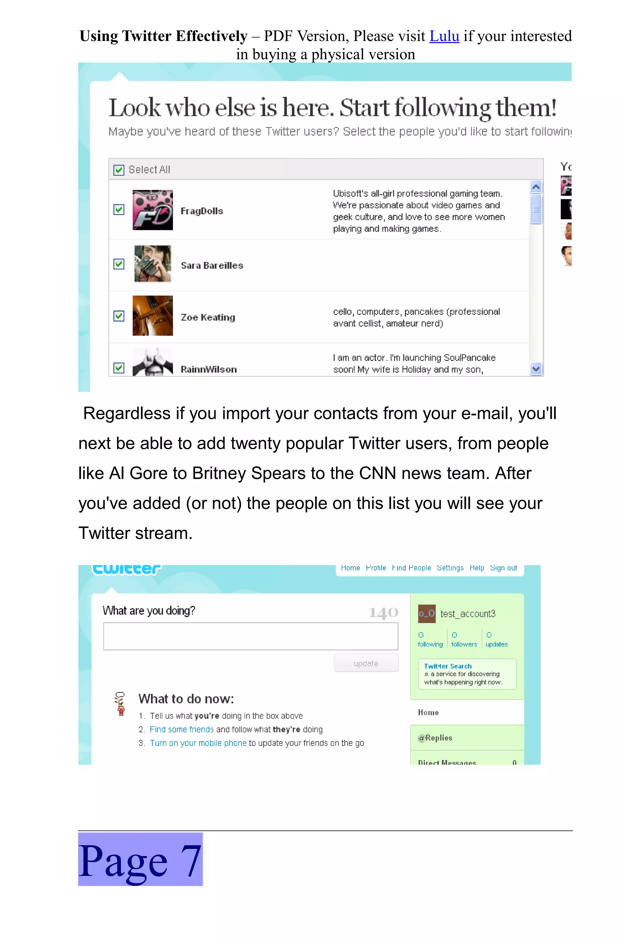 Using Twitter Effectively – PDF Version, Please visit Lulu if your interested
                       in buying a physical version




Regardless if you import your contacts from your e-mail, you'll
next be able to add twenty popular Twitter users, from people
like Al Gore to Britney Spears to the CNN news team. After
you've added (or not) the people on this list you will see your
Twitter stream.




Page 7
 