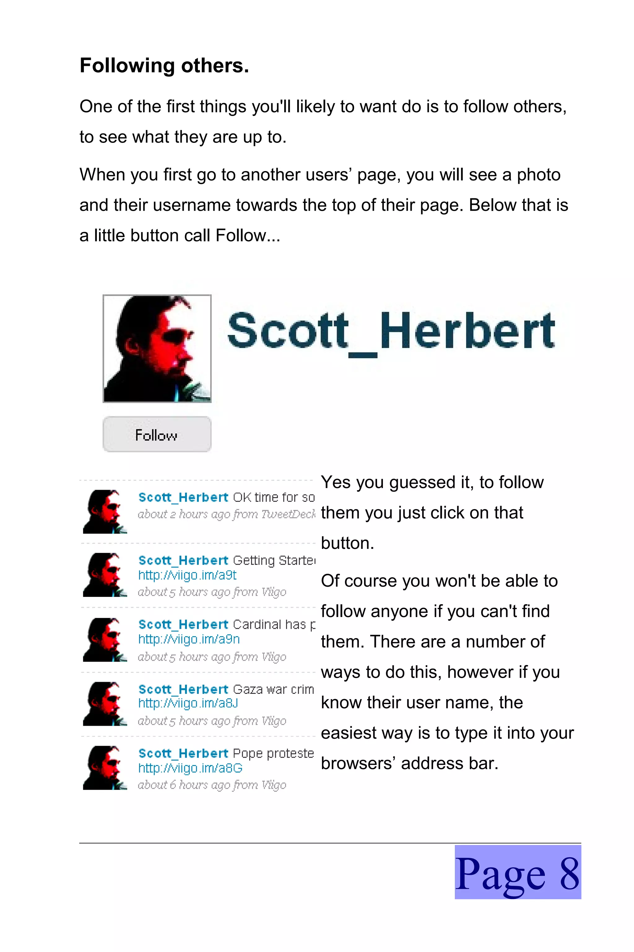 Following others.
One of the first things you'll likely to want do is to follow others,
to see what they are up to.

When you first go to another users’ page, you will see a photo
and their username towards the top of their page. Below that is
a little button call Follow...




                                  Yes you guessed it, to follow
                                  them you just click on that
                                  button.

                                  Of course you won't be able to
                                  follow anyone if you can't find
                                  them. There are a number of
                                  ways to do this, however if you
                                  know their user name, the
                                  easiest way is to type it into your
                                  browsers’ address bar.




                                                     Page 8
 