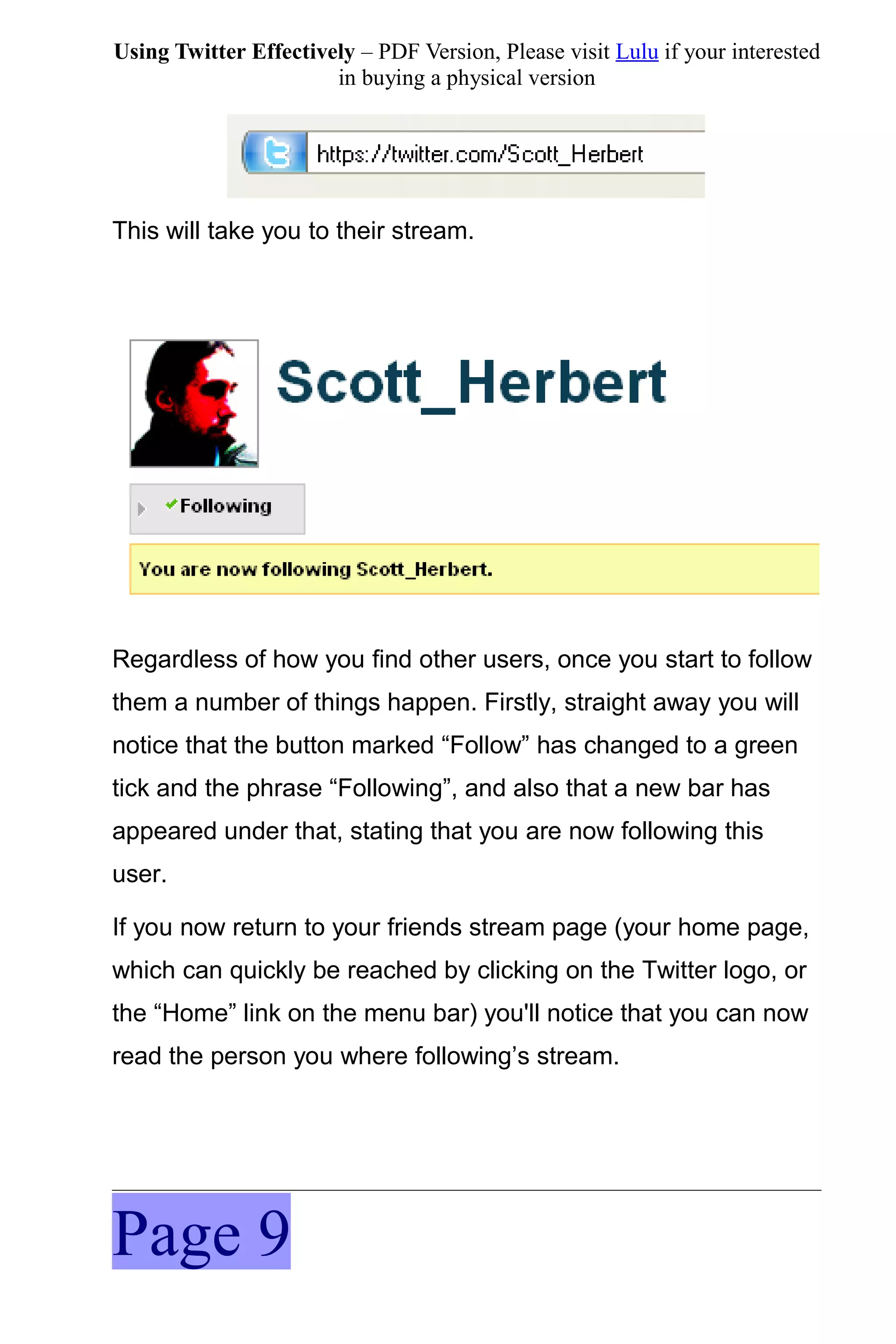 Using Twitter Effectively – PDF Version, Please visit Lulu if your interested
                       in buying a physical version




This will take you to their stream.




Regardless of how you find other users, once you start to follow
them a number of things happen. Firstly, straight away you will
notice that the button marked “Follow” has changed to a green
tick and the phrase “Following”, and also that a new bar has
appeared under that, stating that you are now following this
user.

If you now return to your friends stream page (your home page,
which can quickly be reached by clicking on the Twitter logo, or
the “Home” link on the menu bar) you'll notice that you can now
read the person you where following’s stream.




Page 9
 